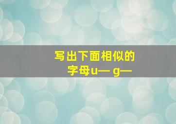 写出下面相似的字母u― g―